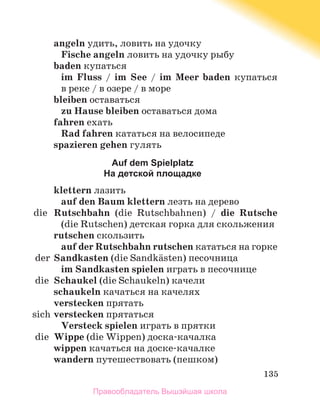 135
angeln удить, ловить на удочку
Fische angeln ловить на удочку рыбу
baden купаться
im Fluss / im See / im Meer baden купаться
в реке / в озере / в море
bleiben оставаться
zu Hause bleiben оставаться дома
fahren ехать
Rаd fahren кататься на велосипеде
spazieren gehen гулять
Auf dem Spielplatz
На детской площадке
klettern лазить
auf den Baum klettern лезть на дерево
	 die	 Rutschbahn (die Rutschbahnen) / die Rutsche
(die Rutschen) детская горка для скольжения
rutschen скользить
auf der Rutschbahn rutschen кататься на горке
	 der	Sandkasten (die Sandkдsten) песочница
im Sandkasten spielen играть в песочнице
	 die	 Schaukel (die Schaukeln) качели
schaukeln качаться на качелях
verstecken прятать
	 sich	verstecken прятаться
Versteck spielen играть в прятки
	 die	 Wippe (die Wippen) доска-качалка
wippen качаться на доске-качалке
wandern путешествовать (пешком)
Правообладатель Вышэйшая школа
 