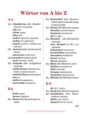 137
A a
der	 Abzдhlreim (die Abzдhl­
reime) считалка
	 alle все
	 allein один
	 alles всё
	 andere другая, другие
	 anders по-другому
	 angeln удить, ловить на
удочку
die	 Antwort (die Antworten)
ответ
	 antworten отвечать
sich	anziehen одевать(ся)
	 auch также, тоже
die	 Aufgabe (die Aufgaben)
задание
	 aufmerksam вниматель­
ный; внимательно
	 aufschreibenзаписывать
	 aus из
	 дuЯern выражать
	 auswendig наизусть
B b
	 bald скоро
	 bauen строить
der	 Bauer (die Bauer) кресть-
янин
der	 Bauernhof (die Bauern­
hцfe) крестьянский двор,
агроусадьба
der	 Baum (die Bдume) дерево
	 beenden заканчивать
	 beginnen начинать
	 bei у; при
das	 Beispiel (die Beispiele)
пример
	 zum Beispiel (z. B.) на­
-
пример
	 bekommen получать
	 beschreiben описывать
	 besonders особенно
	 besser лучше
	 bitten просить
das	 Blatt (die Blдtter) лист
	 bleiben оставаться
	 blцd глупый
	 bringen приносить
	 brauchen нуждаться
die	 Brьcke (die Brьcken) мост
D d
	 da тут, здесь
das	 Dach (die Dдcher) крыша
der	 Dachboden (die Dach­
bцden) чердак
	 dafьr для этого
	 danach после этого
Wцrter von A bis Z
Правообладатель Вышэйшая школа
 