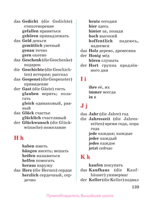 139
das	 Gedicht (die Gedichte)
стихотворение
	 gefallen нравиться
	 gehцren принадлежать
das	 Geld деньги
	 gemьtlich уютный
	 genau точно
	 gern охотно
das	 Geschenk(dieGeschenke)
подарок
die	 Geschichte (die Geschich­
ten) история; рассказ
das	 Gespenst(dieGespenster)
привидение
der	 Gast (die Gдste) гость
glauben верить; пола­
гать
gleich одинаковый, рав­
ный
das	 Glьck счастье
	 glьcklich счастливый
der	 Glьckwunsch (die Glьck­
wьnsche) пожелание
H h
	 haben иметь
	 hдngen висеть; вешать
	 heiЯen называться
	 helfen помогать
	 heraus наружу
das	 Herz (die Herzen) сердце
	 herzlich сердечный, сер­
дечно
	 heute сегодня
	 hier здесь
	 hinter за, позади
	 hoch высокий
	 hoffentlich надеюсь,
надеемся
das	 Holz дерево, древесина
der	 Honig мёд
	 hцren слушать
der	 Hort группа продлён­
ного дня
I i
	 ihre её, их
	 immer всегда
	 in в
J j
das	 Jahr (die Jahre) год
die	 Jahreszeit (die Jahres­
zeiten) время года, пора
года
	 jede каждая; каждые
	 jeder каждый
	 jedes каждое
	 jetzt сейчас
K k
	 kaufen покупать
das	 Kaufhaus (die Kauf­
hдuser) универмаг
der	 Keller(dieKeller)подвал
Правообладатель Вышэйшая школа
 