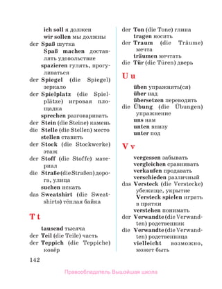 142
	 ich soll я должен
	 wir sollen мы должны
der	 SpaЯ шутка
	 SpaЯ machen достав­
лять удовольствие
	 spazieren гулять, прогу-
ливаться
der	 Spiegel (die Spiegel)
зеркало
der	 Spielplatz (die Spiel-
plдtze) игровая пло-
щадка
	 sprechen разговаривать
der	 Stein (die Steine) камень
die	 Stelle (die Stellen) место
	 stellen ставить
der	 Stock (die Stockwerke)
этаж
der	 Stoff (die Stoffe) ма­
те­
риал
die	 StraЯe(dieStraЯen)до­
ро­
га, улица
	 suchen искать
das	 Sweatshirt (die Sweat­
shirts) тёплая байка
T t
	 tausend тысяча
der	 Teil (die Teile) часть
der	 Teppich (die Teppiche)
ковёр
der	 Ton (die Tone) глина
	 tragen носить
der	 Traum (die Trдume)  
мечта
	 trдumen мечтать
die	 Tьr (die Tьren) дверь
U u
	 ьben упражнять(ся)
	 ьber над
	 ьbersetzen переводить
die	 Ьbung (die Ьbungen)
упражнение
	 uns нам
	 unten внизу
	 unter под
V v
	 vergessen забывать
	 vergleichen сравнивать
	 verkaufen продавать
	 verschieden различный
das	 Versteck (die Verstecke)
убежище, укрытие
	 Versteck spielen играть
в прятки
	 verstehen понимать
der	 Verwandte (die Verwand­
ten) родствен­
ник
die	 Verwandte (die Verwand­
ten) родствен­
ница
	 vielleicht возможно,
мо­
жет быть
Правообладатель Вышэйшая школа
 