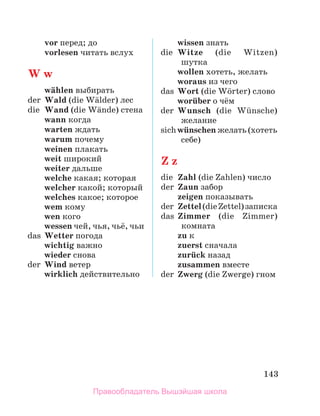 143
	 vor перед; до
	 vorlesen читать вслух
W w
	 wдhlen выбирать
der	 Wald (die Wдlder) лес
die	 Wand (die Wдnde) стена
	 wann когда
	 warten ждать
	 warum почему
	 weinen плакать
	 weit широкий
	 weiter дальше
	 welche какая; которая
	 welcher какой; который
	 welches какое; которое
	 wem кому
	 wen кого
	 wessen чей, чья, чьё, чьи
das	 Wetter погода
	 wichtig важно
	 wieder снова
der	 Wind ветер
	 wirklich действительно
	 wissen знать
die	 Witze (die Witzen)
шутка
	 wollen хотеть, желать
	 woraus из чего
das	 Wort (die Wцrter) слово
	 worьber о чём
der	 Wunsch (die Wьnsche)
желание
sich	wьnschen желать (хо­­
теть
себе)
Z z
die	 Zahl (die Zahlen) число
der	 Zaun забор
	 zeigen показывать
der	 Zettel(dieZettel)за­
писка
das	 Zimmer (die Zimmer)
комната
	 zu к
	 zuerst сначала
	 zurьck назад
	 zusammen вместе
der	 Zwerg (die Zwerge) гном
Правообладатель Вышэйшая школа
 