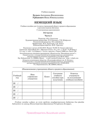 Учебное издание
Будько Антонина Филипповна
Урбанович Инна Ювинальевна
НЕМЕЦКИЙ ЯЗЫК
Учебное пособие для 4 класса учреждений общего среднего образования	
с русским языком обучения
С электронным приложением
В 2 частях
Часть 2
Редактор  М.А. Лушичева
Художественные редакторы  Е.Э. Агунович, Т.В. Шабунько
Технический редактор  Н.А. Лебедевич
Корректоры  М.А. Лушичева, Т.К. Хваль
Компьютерная верстка  Ю.Н. Трусевич
Подписано в печать 12.03.2019. Формат 70×90/16. Бумага офсетная.	
Гар­
ни­
тура «SchoolBook AC». Офсетная печать. Усл. печ. л. 10,53 + 0,29 (форз.) 	
Уч.-изд. л. 4,85 + 0,13 (форз.) + 3,4 (эл. прилож.). Тираж 12068 экз. Заказ 156.
Республиканское унитарное предприятие «Издательство “Вышэйшая шко­
ла”». 	
Свидетельство о государственной регистрации издателя, изготовителя, 	
распространителя печатных изданий № 1/3 от 08.07.2013. 	
Пр. Победителей, 11, 220004, Минск      e-mail: market@vshph.com   http://vshph.com
Открытое акционерное общество «Полиграфкомбинат им. Я. Коласа».	
Свидетельство о государственной регистрации издателя, изготовителя,	
распространителя печатных изданий № 2/3 от 10.09.2018.	
Ул. Корженевского, 20, 220024, Минск.
_________________________________________________________________
(Наименование учреждения общего среднего образования)
Учеб­
ный	
год
Имя 	
и фамилия 	
учащегося
Класс
Состояние
учебного
пособия при
получении
Отметка
учащемуся	
за пользование
учебным пособием
20     /
20     /
20     /
20     /
20     /
Учебное пособие издано за счет средств государственного бюджета для фондов
библиотек по заказу Министерства образования Республики Беларусь.
Правообладатель Вышэйшая школа
 