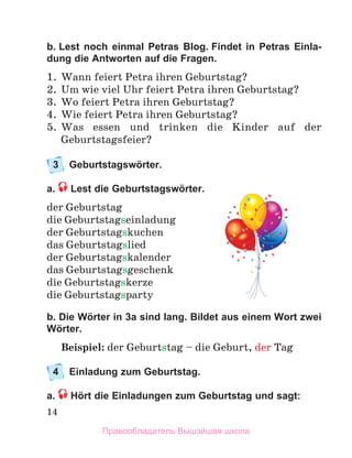 14
b. Lest noch einmal Petras Blog. Findet in Petras Einla­
dung die Antworten auf die Fragen.
1.	 Wann feiert Petra ihren Geburtstag?
2.	 Um wie viel Uhr feiert Petra ihren Geburtstag?
3.	 Wo feiert Petra ihren Geburtstag?
4.	 Wie feiert Petra ihren Geburtstag?
5.	 Was essen und trinken die Kinder auf der
Geburtstagsfeier?
3	 Geburtstagswörter.
a.  Lest die Geburtstagswörter.
der Geburtstag
die Geburtstagseinladung
der Geburtstagskuchen
das Geburtstagslied
der Geburtstagskalender
das Geburtstagsgeschenk
die Geburtstagskerze
die Geburtstagsparty
b. Die Wörter in 3a sind lang. Bildet aus einem Wort zwei
Wörter.
Beispiel: der Geburtstag – die Geburt, der Tag
4	 Einladung zum Geburtstag.
a.  Hört die Einladungen zum Geburtstag und sagt:
Правообладатель Вышэйшая школа
 