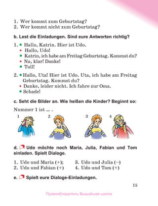 15
1.	 Wer kommt zum Geburtstag?
2.	 Wer kommt nicht zum Geburtstag?
b. Lest die Einladungen. Sind eure Antworten richtig?
1. 	
Hallo, Katrin. Hier ist Udo.
	 	 Hallo, Udo!
	 	
Katrin, ich habe am Freitag Geburtstag. Kommst du?
	 	
Na, klar! Danke!
	 	
Toll!
2. 	
Hallo, Uta! Hier ist Udo. Uta, ich habe am Freitag
Geburtstag. Kommst du?
		 Danke, leider nicht. Ich fahre zur Oma.
		
Schade!
с. Seht die Bilder an. Wie heißen die Kinder? Beginnt so:
Nummer 1 ist … .
d.   Udo möchte noch Maria, Julia, Fabian und Tom
einladen. Spielt Dialoge.
1.	 Udo und Maria (+); 	 3.	Udo und Julia (–)
2.	 Udo und Fabian (+)	 4.	Udo und Tom (+)
e.  Spielt eure Dialoge-Einladungen.
1 3 4
2
Правообладатель Вышэйшая школа
 