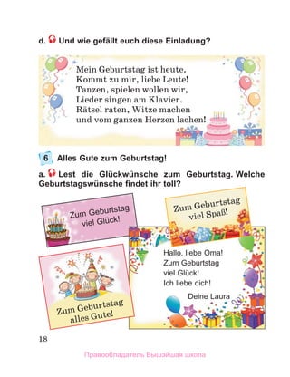 18
d.  Und wie gefällt euch diese Einladung?
6	 Alles Gute zum Geburtstag!
a.   Lest die Glückwünsche zum Geburtstag. Welche
Geburtstagswünsche findet ihr toll?
Mein Geburtstag ist heute.
Kommt zu mir, liebe Leute!
Tanzen, spielen wollen wir,
Lieder singen am Klavier.
Rдtsel raten, Witze machen
und vom ganzen Herzen lachen!
Zum Geburtstag
viel Glück!
Zum Geburtstag
viel SpaЯ!
Hallo, liebe Oma!
Zum Geburtstag
viel Glück!
Ich liebe dich!
Deine Laura
Zum Geburtstag
alles Gute!
Правообладатель Вышэйшая школа
 