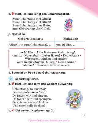 19
b.  Hört, lest und singt das Geburtstagslied.
Zum Geburtstag viel Glьck!
Zum Geburtstag viel Glьck!
Zum Geburtstag alles Gute,
zum Geburtstag viel Glьck!
c. Ordnet zu.
Geburtstagskarte Einladung
Alles Gute zum Geburtstag!, … um 16 Uhr, …
d. Schreibt an Petra eine Geburtstagskarte.
7	 Geburtstag feiern.
a.  Hört, lest und lernt das Gedicht auswendig.
Geburtstag, Geburtstag!
Das ist ein schцner Tag!
Da feiern wir und singen,
Da tanzen wir und springen.
Da spielen wir und lachen
Und essen tolle Sachen!
b.  Übt weiter. (Kopiervorlage 2.)
um 16 Uhr  Alles Gute zum Geburtstag!
 am 14. November  Lieber Klaus!  Deine Anna 
Wir essen, trinken und spielen.
Zum Geburtstag viel Glьck!  Deine Anna 
Meine Adresse ist GartenstraЯe 7.
Правообладатель Вышэйшая школа
 
