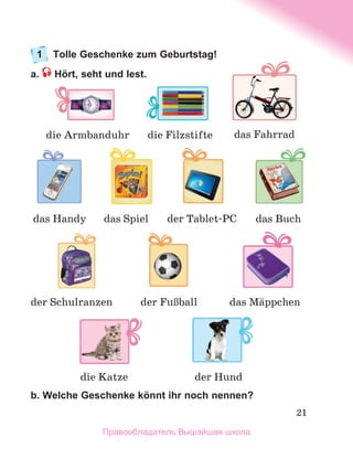 21
1	 Tolle Geschenke zum Geburtstag!
a.  Hört, seht und lest.
b. Welche Geschenke könnt ihr noch nennen?
die Filzstifte
das Handy
die Armbanduhr
das Spiel das Buch
der Tablet-PC
das Fahrrad
der FuЯball
die Katze
der Schulranzen
der Hund
das Mдppchen
Правообладатель Вышэйшая школа
 