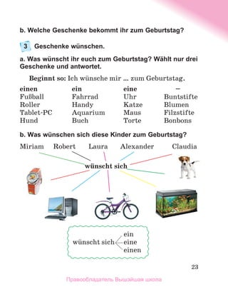 23
b. Welche Geschenke bekommt ihr zum Geburtstag?
3	 Geschenke wünschen.
a. Was wünscht ihr euch zum Geburtstag? Wählt nur drei
Geschenke und antwortet.
Beginnt so: Ich wьnsche mir … zum Geburtstag.
einen	 ein	 eine	 –
FuЯball	 Fahrrad	 Uhr	 Buntstifte
Roller	 Handy	 Katze	 Blumen
Tablet-PC	 Aquarium	 Maus	 Filzstifte
Hund	 Buch	 Torte	 Bonbons
b. Was wünschen sich diese Kinder zum Geburtstag?
Miriam 	 Robert	 Laura	 Alexander	 Claudia
	 ein
wьnscht sich	 eine
	 einen
wьnscht sich
Правообладатель Вышэйшая школа
 