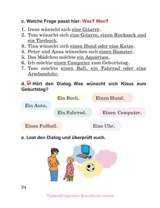 24
c. Welche Frage passt hier: Was? Wen?
1.	 Irene wьnscht sich eine Gitarre.
2.	 Tom wьnscht sich eine Gitarre, einen Rucksack und
ein Tierbuch.
3.	 Tina wьnscht sich einen Hund oder eine Katze.
4.	 Peter und Anna wьnschen sich einen Hamster.
5.	 Das Mдdchen mцchte ein Aquarium.
6.	 Ich mцchte einen Computer zum Geburtstag. 
7.	 Tom mцchte einen Ball, ein Fahrrad oder eine
Armbanduhr.
d.   Hört den Dialog. Was wünscht sich Klaus zum
Geburtstag?
e. Lest den Dialog und überprüft euch. 
Ein Auto.
Ein Buch.
Einen  Computer.
Eine Uhr.
Einen FuЯball.
Ein Fahrrad.
Einen Hund.
Правообладатель Вышэйшая школа
 