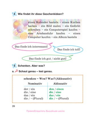 26
4 Wie findet ihr diese Geschenkideen?
5 Schenken. Aber was?
a. Schaut genau – lest genau.
schenken – Wen? Was? (Akkusativ)
Nominativ Akkusativ
der	/	ein
die	/	eine
das	/	ein
die	/	–	(Plural)
den	/	einen
die	/	eine
das	/	ein
die	/	–	(Plural)
einen	Kalender	basteln	–	einen	Kuchen	
backen	 –	 ein	 Bild	 malen	 –	 ein	 Gedicht	
schreiben	 –	 ein	 Computerspiel	 kaufen	 –	
eine	 Armbanduhr	 kaufen	 –	 einen	
Computer	kaufen –	ein	Album	basteln
Das	finde	ich	toll!
Das	finde	ich	gut	/	nicht	gut!	
Das	finde	ich	interessant!
Правообладатель Вышэйшая школа
 