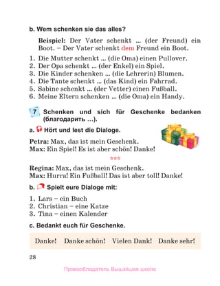 28
b. Wem schenken sie das alles?
Beispiel: Der Vater schenkt … (der Freund) ein
Boot. – Der Vater schenkt dem Freund ein Boot.
1.	 Die Mutter schenkt … (die Oma) einen Pullover.
2.	 Der Opa schenkt … (der Enkel) ein Spiel.
3.	 Die Kinder schenken … (die Lehrerin) Blumen.
4.	 Die Tante schenkt … (das Kind) ein Fahrrad.
5.	 Sabine schenkt … (der Vetter) einen FuЯball.
6.	 Meine Eltern schenken … (die Oma) ein Handy.
7	
Schenken und sich für Geschenke bedanken
(благодарить …).
a.  Hört und lest die Dialoge.
Petra: Max, das ist mein Geschenk.
Max: Ein Spiel! Es ist aber schцn! Danke!
***
Regina: Max, das ist mein Geschenk.
Max: Hurra! Ein FuЯball! Das ist aber toll! Danke!
b.  Spielt eure Dialoge mit:
1.	 Lars – ein Buch
2.	 Christian – eine Katze
3.	 Tina – einen Kalender
c. Bedankt euch für Geschenke.
Danke!	 Danke schцn!	 Vielen Dank!	 Danke sehr!
Правообладатель Вышэйшая школа
 