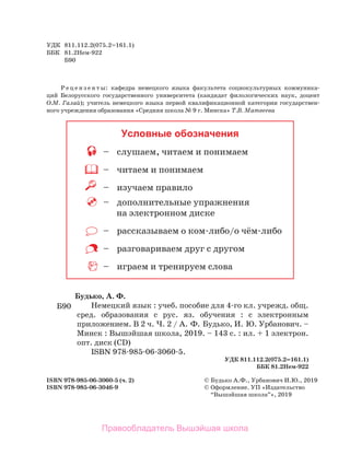 УДК	 811.112.2(075.2=161.1)
ББК	 81.2­
Нем-922
	 Б90
Р е ц е н з е н т ы: кафе­
дра немец­
ко­
го языка факультета социокультурных коммуника-
ций  Белорусского государственного университета (кандидат филологических наук, доцент
О.М.  Галай); учитель немецкого языка первой квалификационной категории государствен­
ного учреждения образования «Средняя школа № 9 г. Минска» Т.В. Матвеева
ISBN 978-985-06-3060-5 (ч. 2)	 ©	Будь­
ко ­
А.­
Ф., Урбанович И.Ю., 2019
ISBN 978-985-06-3046-9	 ©	Оформление. УП «Изда­
тель­
ство
	 	 “Вышэй­
шая ­
школа”», 2019
Будь­
ко, ­
А. ­
Ф.
Немец­
кий ­
язык : ­
учеб. посо­
бие ­
для 4-го ­
кл. учреж­
д. общ.
сред. образования ­
с ­
рус. ­
яз. обуче­
ния : с электронным
приложением. В 2 ч. Ч. 2 / А. Ф. Будь­
ко, И. Ю. Урбанович. –
­
Минск : ­
Вышэйшая школа, 2019. – 143 ­
с. : ­
ил. + 1 электрон.
опт. диск (CD)
­
ISBN 978-985-06-3060-5.
­
УДК 811.112.2(075.2=161.1)
­
ББК 81.2­
Нем-922
Б90
Условные обозначения
	 –	 слушаем, читаем и понимаем
	 –	 читаем и понимаем
	 –	 изучаем правило
	 –	 дополнительные упражнения
на электронном диске
	 –	 рассказываем о ком-либо/о чём-либо
	 –	 разговариваем друг с другом
	 –	 играем и тренируем слова
Правообладатель Вышэйшая школа
 