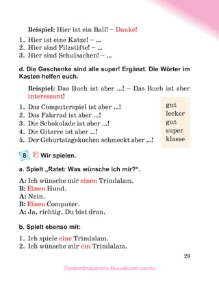29
Beispiel: Hier ist ein Ball! – Danke!
1.	 Hier ist eine Katze! – …
2.	 Hier sind Filzstifte! – …
3.	 Hier sind Schulsachen! – …
d. Die Geschenke sind alle super! Ergänzt. Die Wörter im
Kasten helfen euch.
Beispiel: Das Buch ist aber …! – Das Buch ist aber
interessant!
1.	 Das Computerspiel ist aber …!
2.	 Das Fahrrad ist aber …!
3.	 Die Schokolade ist aber …!
4.	 Die Gitarre ist aber …!
5.	 Der Geburtstagskuchen schmeckt aber …!
8	 Wir spielen.
a. Spielt „Ratet: Was wünsche ich mir?“.
A: Ich wьnsche mir einen Trimlalam.
B: Einen Hund.
A: Nein.
B: Einen Computer.
A: Ja, richtig. Du bist dran.
b. Spielt ebenso mit:
1.	 Ich spiele eine Trimlalam.
2.	 Ich wьnsche mir ein Trimlalam.
gut
lecker
gut
super
klasse
Правообладатель Вышэйшая школа
 