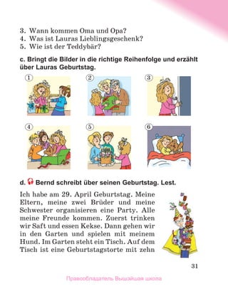 31
3.	 Wann kommen Oma und Opa?
4.	 Was ist Lauras Lieblingsgeschenk?
5.	 Wie ist der Teddybдr?
c. Bringt die Bilder in die richtige Reihenfolge und erzählt
über Lauras Geburtstag.
d.  Bernd schreibt über seinen Geburtstag. Lest.
Ich habe am 29. April Geburtstag. Meine
Eltern, meine zwei Brьder und meine
Schwester organisieren eine Party. Alle
meine Freunde kommen. Zuerst trinken
wir Saft und essen Kekse. Dann gehen wir
in den Garten und spielen mit meinem
Hund. Im Garten steht ein Tisch. Auf dem
Tisch ist eine Geburtstagstorte mit zehn
1 2 3
4 5 6
Правообладатель Вышэйшая школа
 