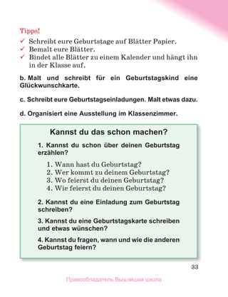 33
Tipps!
	 Schreibt	eure	Geburtstage	auf	Blдtter	Papier.	
	 Bemalt	eure	Blдtter.
	 Bindet	alle	Blдtter	zu	einem	Kalender	und	hдngt	ihn	
in	der	Klasse	auf.
b. Malt und schreibt für ein Geburtstagskind eine
Glückwunschkarte.
c. Schreibt eure Geburtstagseinladungen. Malt etwas dazu.
d. Organisiert eine Ausstellung im Klassenzimmer.
Kannst du das schon machen?
1. Kannst du schon über deinen Geburtstag
erzählen?
1.	Wann	hast	du	Geburtstag?
2.	Wer	kommt	zu	deinem	Geburtstag?
3.	Wo	feierst	du	deinen	Geburtstag?
4.	Wie	feierst	du	deinen	Geburtstag?
2. Kannst du eine Einladung zum Geburtstag
schreiben?
3. Kannst du eine Geburtstagskarte schreiben
und etwas wünschen?
4. Kannst du fragen, wann und wie die anderen
Geburtstag feiern?
Правообладатель Вышэйшая школа
 