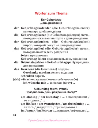 34
Wörter zum Thema
Der Geburtstag
День рождения
	 der	 Geburtstagskalender (die Geburtstagskalender)
календарь дней рождения
	 die	 Geburtstagskerze (die Geburtstagskerzen) свеча,
которую зажигают на торте в день рождения
	 der	 Geburtstagskuchen (die Geburtstagskuchen)
пирог, который пекут ко дню рождения
	 das	 Geburtstagslied (die Geburtstagslieder) песня,
которую поют в день рождения
feiern праздновать
Geburtstag feiern праздно­
вать день рождения
	 die	 Geburtstagsfeier / die Geburtstagsparty праздник
дня рождения
	 das	 Geschenk (die Geschenke) подарок
Geschenke machen дeлать подарки
schenken дарить
(sich) wьnschen желать (хотеть себе что-либо)
ich wьnsche mir … я желаю (хочу) …
Geburtstag feiern. Wann?
Праздновать день рождения. Когда?
am Montag / am Dienstag / … в понедельник /
во вторник / …
am fьnften / am zwanzigsten / am dreizehnten / …
пятого / двадцатого / тринадцатого / …
im Januar / im Februar /… в январе / в феврале / …
Правообладатель Вышэйшая школа
 