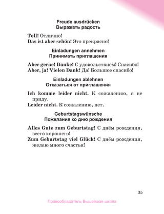 35
Freude ausdrücken
Выражать радость
Toll! Отлично!
Das ist aber schцn! Это прекрасно!
Einladungen annеhmen
Принимать приглашения
Aber gerne! Danke! С удовольствием! Спасибо!
Aber, ja! Vielen Dank! Да! Большое спасибо!
Einladungen ablehnen
Oтказаться от приглашения
Ich komme leider nicht. К сожалению, я не
приду.
Leider nicht. К сожалению, нет.
Geburtstagswünschе
Пожелания ко дню рождения
Alles Gute zum Geburtstag! С днём рождения,
всего хорошего!
Zum Geburtstag viel Glьck! С днём рождения,
желаю много счастья!
Правообладатель Вышэйшая школа
 