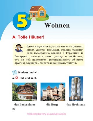 36
das Bauernhaus die Burg das Hochhaus 
Wohnen
A. Tolle Häuser!
1 Modern und alt.
a. Hört und seht.
Здесь вы учитесь:	рассказывать	о	разных	
видах	 домов;	 называть	 этажи;	 сравни-
вать	 нумерацию	 этажей	 в	 Германии	 и	
Беларуси;	 называть	 свою	 улицу	 и	 сообщать,	
что	 на	 ней	 находится;	 расcпрашивать	 об	 этом	
других;	слушать	/	читать	и	понимать	тексты.
Правообладатель Вышэйшая школа
 