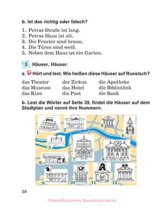 38
b. Ist das richtig oder falsch?
1.	 Petras StraЯe ist lang.
2.	 Petras Haus ist alt. 
3.	 Die Fenster sind braun. 
4.	 Die Tьren sind weiЯ.
5.	 Neben dem Haus ist ein Garten.
3	 Häuser, Häuser.
a.  Hört und lest. Wie heißen diese Häuser auf Russisch?
das Theater	 der Zirkus	 die Apotheke
das Museum 	 das Hotel	 die Bibliothek
das Kino	 die Post	 die Bank
b. Lest die Wörter auf Seite 39, findet die Häuser auf dem
Stadtplan und nennt ihre Nummern.
1
2
3
7 8
9 10 11 12
6
4
5
Правообладатель Вышэйшая школа
 