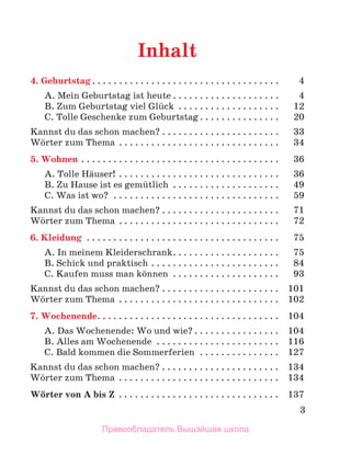 3
Inhalt
4. Geburtstag .  .  .  .  .  .  .  .  .  .  .  .  .  .  .  .  .  .  .  .  .  .  .  .  .  .  .  .  .  .  .  .  .  . 	 4
A. Mein Geburtstag ist heute  .  .  .  .  .  .  .  .  .  .  .  .  .  .  .  .  .  .  . 	 4
B. Zum Geburtstag viel Glьck .  .  .  .  .  .  .  .  .  .  .  .  .  .  .  .  .  .  . 	 12
C. Tolle Geschenke zum Geburtstag  .  .  .  .  .  .  .  .  .  .  .  .  .  . 	 20
Kannst du das schon machen?  .  .  .  .  .  .  .  .  .  .  .  .  .  .  .  .  .  .  .  .  . 	 33
Wцrter zum Thema  .  .  .  .  .  .  .  .  .  .  .  .  .  .  .  .  .  .  .  .  .  .  .  .  .  .  .  .  . 	 34
5. Wohnen . .  .  .  .  .  .  .  .  .  .  .  .  .  .  .  .  .  .  .  .  .  .  .  .  .  .  .  .  .  .  .  .  .  .  .  . 	 36
A. Tolle Hдuser! .  .  .  .  .  .  .  .  .  .  .  .  .  .  .  .  .  .  .  .  .  .  .  .  .  .  .  .  .  . 	 36
B. Zu Hause ist es gemьtlich  .  .  .  .  .  .  .  .  .  .  .  .  .  .  .  .  .  .  . 	 49
C. Was ist wo? .  .  .  .  .  .  .  .  .  .  .  .  .  .  .  .  .  .  .  .  .  .  .  .  .  .  .  .  .  .  . 	 59
Kannst du das schon machen?  .  .  .  .  .  .  .  .  .  .  .  .  .  .  .  .  .  .  .  .  . 	 71
Wцrter zum Thema  .  .  .  .  .  .  .  .  .  .  .  .  .  .  .  .  .  .  .  .  .  .  .  .  .  .  .  .  . 	 72
6. Kleidung .  .  .  .  .  .  .  .  .  .  .  .  .  .  .  .  .  .  .  .  .  .  .  .  .  .  .  .  .  .  .  .  .  .  .  . 	 75
A. In meinem Kleiderschrank .  .  .  .  .  .  .  .  .  .  .  .  .  .  .  .  .  .  . 	 75
B. Schick und praktisch . .  .  .  .  .  .  .  .  .  .  .  .  .  .  .  .  .  .  .  .  .  .  . 	 84
C. Kaufen muss man kцnnen  . . . . . . . . . . . . . . . . . . . . 	 93
Kannst du das schon machen?  .  .  .  .  .  .  .  .  .  .  .  .  .  .  .  .  .  .  .  .  . 	 101
Wцrter zum Thema  .  .  .  .  .  .  .  .  .  .  .  .  .  .  .  .  .  .  .  .  .  .  .  .  .  .  .  .  . 	 102
7. Wochenende .  .  .  .  .  .  .  .  .  .  .  .  .  .  .  .  .  .  .  .  .  .  .  .  .  .  .  .  .  .  .  .  . 	 104
A. Das Wochenende: Wo und wie?  .  .  .  .  .  .  .  .  .  .  .  .  .  .  . 	 104
B. Alles am Wochenende .  .  .  .  .  .  .  .  .  .  .  .  .  .  .  .  .  .  .  .  .  .  . 	 116
C. Bald kommen die Sommerferien  . .  .  .  .  .  .  .  .  .  .  .  .  .  . 	 127
Kannst du das schon machen?  .  .  .  .  .  .  .  .  .  .  .  .  .  .  .  .  .  .  .  .  . 	 134
Wцrter zum Thema  .  .  .  .  .  .  .  .  .  .  .  .  .  .  .  .  .  .  .  .  .  .  .  .  .  .  .  .  . 	 134
Wцrter von A bis Z .  .  .  .  .  .  .  .  .  .  .  .  .  .  .  .  .  .  .  .  .  .  .  .  .  .  .  .  .  . 	 137
Правообладатель Вышэйшая школа
 