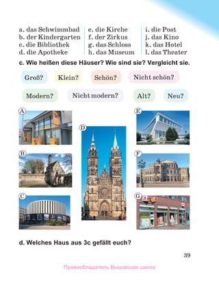 39
a. das Schwimmbad
b. der Kindergarten
c. die Bibliothek
d. die Apotheke
e. die Kirche
f. der Zirkus
g. das Schloss
h. das Museum
i. die Post
j. das Kino
k. das Hotel
l. das Theater
c. Wie heißen diese Häuser? Wie sind sie? Vergleicht sie.
d. Welches Haus aus 3c gefällt euch?
GroЯ? Klein? Nicht schцn?
Alt?
Nicht modern?
Modern?
Schцn?
Neu?
A
B
C
D
E
F
G
Правообладатель Вышэйшая школа
 