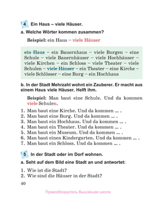 40
4	 Ein Haus – viele Häuser.
a. Welche Wörter kommen zusammen?
Beispiel: ein Haus – viele Hдuser
b. In der Stadt Mehrzahl wohnt ein Zauberer. Er macht aus
einem Haus viele Häuser. Helft ihm.
Beispiel: Man baut eine Schule.  Und da kommen
viele Schulen.
1.	 Man baut eine Kirche. Und da kommen … . 
2.	 Man baut eine Burg. Und da kommen … .
3.	 Man baut ein Hochhaus. Und da kommen … .
4.	 Man baut ein Theater. Und da kommen … .
5.	 Man baut ein Museum. Und da kommen … .
6.	 Man baut einen Kindergarten. Und da kommen … .
7.	 Man baut ein Schloss. Und da kommen … .
5	 In der Stadt oder im Dorf wohnen.
a. Seht auf dem Bild eine Stadt an und antwortet:
1.	 Wie ist die Stadt?
2.	 Wie sind die Hдuser in der Stadt?
ein Haus – ein Bauernhaus – viele Burgen – eine
Schule – viele Bauernhдuser – viele Hochhдuser –
viele Kirchen – ein Schloss – viele Theater – viele
Schulen – viele Hдuser – ein Theater – eine Kirche –
viele Schlцsser – eine Burg – ein Hochhaus
Правообладатель Вышэйшая школа
 