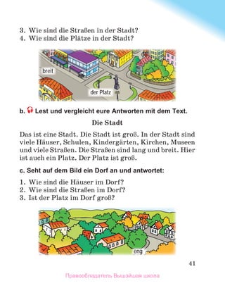 41
3 .  Wie sind die StraЯen in der Stadt?
4 .  Wie sind die Plдtze in der Stadt? 
b. Lest und vergleicht eure Antworten mit dem Text.
Die Stadt
Das	ist	eine	Stadt.	Die	Stadt	ist	groЯ.	In	der	Stadt	sind	
viele	Hдuser,	Schulen,	Kindergдrten,	Kirchen,	Museen	
und	viele	StraЯen.	Die	StraЯen	sind	lang	und	breit.	Hier	
ist	auch	ein	Platz.	Der	Platz	ist	groЯ.	
c. Seht auf dem Bild ein Dorf an und antwortet:
1 .  Wie sind die Hдuser im Dorf?
2 .  Wie sind die StraЯen im Dorf?
3 .  Ist der Platz im Dorf groЯ?
breit
der Platz
eng
Правообладатель Вышэйшая школа
 