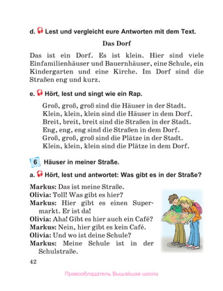 42
d. Lest und vergleicht eure Antworten mit dem Text.
Das Dorf
Das	 ist	 ein	 Dorf.	 Es	 ist	 klein.	 Hier	 sind	 viele	
Einfamilienhдuser	und	Bauernhдuser,	eine	Schule,	ein	
Kindergarten	 und	 eine	 Kirche.	 Im	 Dorf	 sind	 die	
StraЯen	eng	und	kurz.	
e. Hört, lest und singt wie ein Rap.
GroЯ,	groЯ,	groЯ	sind	die	Hдuser	in	der	Stadt.
Klein,	klein,	klein	sind	die	Hдuser	in	dem	Dorf.
Breit,	breit,	breit	sind	die	StraЯen	in	der	Stadt.
Eng,	eng,	eng	sind	die	StraЯen	in	dem	Dorf.
GroЯ,	groЯ,	groЯ	sind	die	Plдtze	in	der	Stadt.	
Klein,	klein,	klein	sind	die	Plдtze	in	dem	Dorf.
6 Häuser in meiner Straße.
a. Hört, lest und antwortet: Was gibt es in der Straße?
Markus: Das	ist	meine	StraЯe.
Olivia: Toll!	Was	gibt	es	hier?	
Markus:	 Hier	 gibt	 es	 einen	 Super-
markt.	Er	ist	da!
Olivia: Aha!	Gibt	es	hier	auch	ein	Cafй?
Markus:	Nein,	hier	gibt	es	kein	Cafй.	
Olivia:	Und	wo	ist	deine	Schule?
Markus:	 Meine	 Schule	 ist	 in	 der	
SchulstraЯe.	
Правообладатель Вышэйшая школа
 