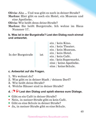 43
Olivia: Aha … Und was gibt es noch in deiner StraЯe?
Markus: Hier gibt es noch ein Hotel, ein Museum und
eine Apotheke.
Olivia: Wie heiЯt denn deine StraЯe?
Markus: Sie heiЯt BurgstraЯe. Ich wohne im Haus
Nummer 17.
b. Was ist in der Burgstraße? Lest den Dialog noch einmal
und antwortet.
In der BurgstraЯe ist
ein / kein Kino.
ein / kein Theater.
ein / kein Museum.
ein / kein Hotel.
ein / kein Cafй.
ein / kein Supermarkt.
eine / keine Apotheke.
eine / keine Schule.
c. Antwortet auf die Fragen.
1.	 Wo wohnst du?
2.	 Was gibt es in deiner Stadt / deinem Dorf?
3.	 Wie heiЯt deine StraЯe?
4.	 Welche Hдuser sind in deiner StraЯe?
d.  Lest den Dialog und spielt ebenso eure Dialoge. 
ƒ
ƒ Gibt es ein Cafй in deiner StraЯe?
y
y Nein, in meiner StraЯe gibt es kein Cafй.
ƒ
ƒ Gibt es eine Schule in deiner StraЯe?
y
y Ja, in meiner StraЯe gibt es eine Schule.
Правообладатель Вышэйшая школа
 