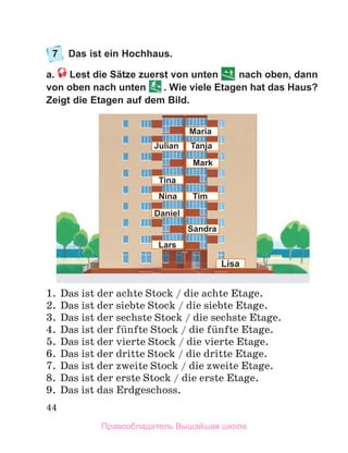 44
7	 Das ist ein Hochhaus.
a.  Lest die Sätze zuerst von unten nach oben, dann
von oben nach unten . Wie viele Etagen hat das Haus?
Zeigt die Etagen auf dem Bild.
1.	 Das ist der achte Stock / die achte Etage.
2.	 Das ist der siebte Stock / die siebte Etage.
3.	 Das ist der sechste Stock / die sechste Etage.
4.	 Das ist der fьnfte Stock / die fьnfte Etage.
5.	 Das ist der vierte Stock / die vierte Etage.
6.	 Das ist der dritte Stock / die dritte Etage.
7.	 Das ist der zweite Stock / die zweite Etage. 
8.	 Das ist der erste Stock / die erste Etage.
9.	 Das ist das Erdgeschoss. 
Tina
Nina
Daniel
Mark
Tanja
Tim
Sandra
Lisa
Julian
Maria
Lars
Правообладатель Вышэйшая школа
 