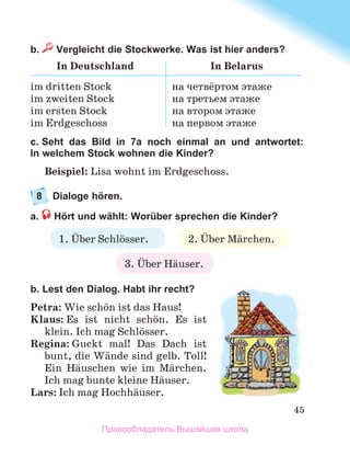 45
b.  Vergleicht die Stockwerke. Was ist hier anders?
In Deutschland In Belarus
im dritten Stock
im zweiten Stock
im ersten Stock
im Erdgeschoss
на четвёртом этаже
на третьем этаже
на вторoм этаже
на первом этаже
c. Seht das Bild in 7a noch einmal an und antwortet:
In welchem Stock wohnen die Kinder?
Beispiel: Lisa wohnt im Erdgeschoss.
8	 Dialoge hören.
a.  Hört und wählt: Worüber sprechen die Kinder?
b. Lest den Dialog. Habt ihr recht?
Petra: Wie schцn ist das Haus!
Klaus: Es ist nicht schцn. Es ist
klein. Ich mag Schlцsser.
Regina: Guckt mal! Das Dach ist
bunt, die Wдnde sind gelb. Toll!
Ein Hдuschen wie im Mдrchen.
Ich mag bunte kleine Hдuser.
Lars: Ich mag Hochhдuser.
1. Ьber Schlцsser. 2. Ьber Mдrchen.
3. Ьber Hдuser.
Правообладатель Вышэйшая школа
 