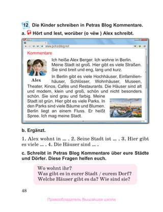 48
12	 Die Kinder schreiben in Petras Blog Kommentare.
a.  Hört und lest, worüber (o чём ) Alex schreibt.
b. Ergänzt. 
1. Alex wohnt in … . 2. Seine Stadt ist … . 3. Hier gibt
es viele … . 4. Die Hдuser sind … .
c. Schreibt in Petras Blog Kommentare über eure Städte
und Dörfer. Diese Fragen helfen euch. 
Wo wohnt ihr?
  Was gibt es in eurer Stadt / eurem Dorf?
  Welche Hдuser gibt es da? Wie sind sie?
www.petrasblog.net
Kommentare
Ich heiße Alex Berger. Ich wohne in Berlin.
Meine Stadt ist groß. Hier gibt es viele Straßen.
Sie sind breit und eng, lang und kurz.
In Berlin gibt es viele Hochhäuser, Ein­
familien­
häuser, Schlösser, Wohnhäuser, Museen,
Theater, Kinos, Cafés und Restaurants. Die Häuser sind alt
und modern, klein und groß, schön und nicht besonders
schön. Sie sind grau und farbig. Meine
Stadt ist grün. Hier gibt es viele Parks. In
den Parks sind viele Bäume und Blumen.
Berlin liegt an einem Fluss. Er heißt
Spree. Ich mag meine Stadt.
Alex
Правообладатель Вышэйшая школа
 