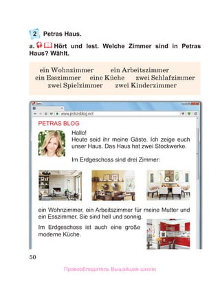 50
2	 Petras Haus.
a.     Hört und lest. Welche Zimmer sind in Petras
Haus? Wählt.
	 ein Wohnzimmer	 ein Arbeitszimmer
	ein Esszimmer	 eine Kьche	 zwei Schlafzimmer
	 zwei Spielzimmer	 zwei Kinderzimmer
www.petrasblog.net
PETRAS BLOG
Hallo!
Heute seid ihr meine Gäste. Ich zeige euch
unser Haus. Das Haus hat zwei Stockwerke.
Im Erdgeschoss sind drei Zimmer:
ein Wohnzimmer, ein Arbeitszimmer für meine Mutter und
ein Esszimmer. Sie sind hell und sonnig.
Im Erdgeschoss ist auch eine große
moderne Küche.
Правообладатель Вышэйшая школа
 