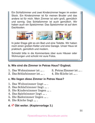 51
b. Wie sind die Zimmer in Petras Haus? Ergänzt.
1.	 Das Wohnzimmer ist … .	 3.	Petras Zimmer ist … .
2.	 Das Schlafzimmer ist … .	 4.	Die Kьche ist … .
c. Wo liegen diese Zimmer in Petras Haus?
1.	 Das Wohnzimmer liegt … .
2.	 Das Schlafzimmer liegt … .
3.	 Die Kinderzimmer liegen … .
4.	 Das Spielzimmer liegt … .
5.	 Die Badezimmer liegen … .
6.	 Die Kьche liegt … .
d.  Übt weiter. (Kopiervorlage 3.)
Ein Schlafzimmer und zwei Kinderzimmer liegen im ersten
Stock. Ein Kinderzimmer ist für meinen Bruder und das
andere ist für mich. Mein Zimmer ist sehr groß, gemütlich
und sonnig. Das Schlafzimmer ist auch gemütlich. Wir
haben auch ein Spielzimmer. Das Spielzimmer ist auf dem
Dachboden.
In jeder Etage gibt es ein Bad und eine Toilette. Wir haben
noch einen großen Keller und eine Garage. Unser Haus ist
praktisch, gemütlich und modern.
Schreibt bitte in die Kommentare über eure Häuser oder
Wohnungen und schickt mir eure Fotos.
Правообладатель Вышэйшая школа
 