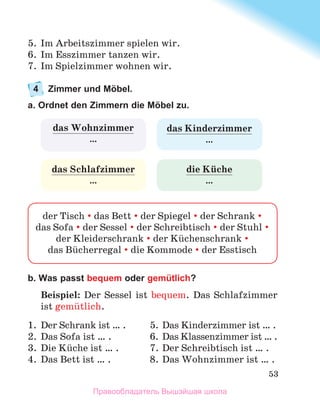 53
5.	 Im Arbeitszimmer spielen wir.
6.	 Im Esszimmer tanzen wir.
7.	 Im Spielzimmer wohnen wir.
4	 Zimmer und Möbel.
a. Ordnet den Zimmern die Möbel zu.
b. Was passt bequem oder gemütlich?
Beispiel: Der Sessel ist bequem.  Das Schlafzimmer
ist gemьtlich.
1.	 Der Schrank ist … .	 5.	Das Kinderzimmer ist … .
2.	 Das Sofa ist … .	 6.	Das Klassenzimmer ist … .
3.	 Die Kьche ist … .	 7.	Der Schreibtisch ist … .
4.	 Das Bett ist … .	 8.	Das Wohnzimmer ist … .
der Tisch  das Bett  der Spiegel  der Schrank 
das Sofa  der Sessel  der Schreibtisch  der Stuhl 
der Kleiderschrank  der Kьchenschrank 
das Bьcherregal  die Kommode  der Esstisch
das Kinderzimmer
…
das Schlafzimmer
…
das Wohnzimmer
…
die Kьche
…
Правообладатель Вышэйшая школа
 