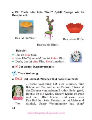54
c. Ein Tisch oder kein Tisch? Spielt Dialoge wie im
Beispiel mit:
Beispiel:
ƒ
ƒ Das ist eine Uhr.
y
y Eine Uhr? Quatsch! Das ist keine Uhr.
ƒ
ƒ Doch, das ist eine Uhr. Sie ist modern.
d.  Übt weiter. (Kopiervorlage 4.)
5	 Tinas Wohnung. 
a.  Hört und lest. Welches Bild passt zum Text?
„Unsere Wohnung hat vier Zimmer, eine
Kьche, ein Bad und einen Balkon. Links ist
das Zimmer von meinem Bruder. Es ist groЯ.
Rechts ist die Kьche. Unsere Kьche ist groЯ
und hell. Hier kochen und essen wir.
Das  Bad  hat kein Fenster, es ist klein und
dunkel.  Unser Wohnzimmer hat 18 m2
Das ist ein Tisch.
Das ist ein Stuhl.
Das ist ein Sofa.
Tina
Правообладатель Вышэйшая школа
 