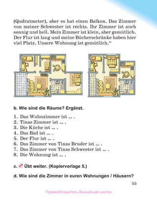 55
(Qudratmeter), aber es hat einen Balkon. Das Zimmer
von meiner Schwester ist rechts. Ihr Zimmer ist auch
sonnig und hell. Mein Zimmer ist klein, aber gemьtlich.
Der Flur ist lang und meine Bьcherschrдnke haben hier
viel Platz. Unsere Wohnung ist gemьtlich.“
b. Wie sind die Räume? Ergänzt.
1.	 Das Wohnzimmer ist … .
2.	 Tinas Zimmer ist … .
3.	 Die Kьche ist … .
4.	 Das Bad ist … .
5.	 Der Flur ist … .
6.	 Das Zimmer von Tinas Bruder ist … .
7.	 Das Zimmer von Tinas Schwester ist … .
8.	 Die Wohnung ist … .
c.  Übt weiter. (Kopiervorlage 5.)
d. Wie sind die Zimmer in euren Wohnungen / Häusern?
Правообладатель Вышэйшая школа
 
