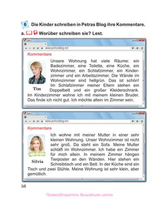 56
6	 Die Kinder schreiben in Petras Blog ihre Kommentare.
a.  Worüber schreiben sie? Lest.
www.petrasblog.net
Kommentare
Unsere Wohnung hat viele Räume: ein
Badezimmer, eine Toilette, eine Küche, ein
Wohnzimmer, ein Schlafzimmer, ein Kinder-
zimmer und ein Arbeitszimmer. Die Wände im
Wohnzimmer sind hellgrün. Das ist schӧn!
Im Schlafzimmer meiner Eltern stehen ein
Doppelbett und ein großer Kleiderschrank.
Im Kinderzimmer wohne ich mit meinem kleinen Bruder.
Das finde ich nicht gut. Ich mӧchte allein im Zimmer sein.
Tim
www.petrasblog.net
Kommentare
Ich wohne mit meiner Mutter in einer sehr
kleinen Wohnung. Unser Wohnzimmer ist nicht
sehr groß. Da steht ein Sofa. Meine Mutter
schläft im Wohnzimmer. Ich habe ein Zimmer
für mich allein. In meinem Zimmer hängen
Tierposter an den Wänden. Hier stehen ein
Schreibtisch und ein Bett. In der Küche sind ein
Tisch und zwei Stühle. Meine Wohnung ist sehr klein, aber
gemütlich.
Silvia
Правообладатель Вышэйшая школа
 