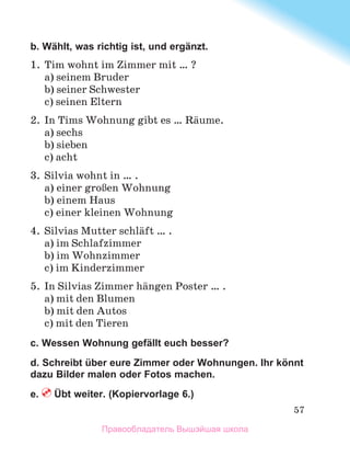 57
b. Wählt, was richtig ist, und ergänzt.
1.	 Tim wohnt im Zimmer mit … ?
a) seinem Bruder
b) seiner Schwester
c) seinen Eltern
2.	 In Tims Wohnung gibt es … Rдume.
a) sechs
b) sieben
c) acht
3.	 Silvia wohnt in … .
a) einer groЯen Wohnung
b) einem Haus
c) einer kleinen Wohnung
4.	 Silvias Mutter schlдft … .
a) im Schlafzimmer
b) im Wohnzimmer
c) im Kinderzimmer
5.	 In Silvias Zimmer hдngen Poster … .
a) mit den Blumen
b) mit den Autos
c) mit den Tieren
c. Wessen Wohnung gefällt euch besser?
d. Schreibt über eure Zimmer oder Wohnungen. Ihr könnt
dazu Bilder malen oder Fotos machen.
e.  Übt weiter. (Kopiervorlage 6.)
Правообладатель Вышэйшая школа
 