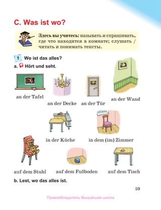 59
C. Was ist wo?
1 Wo ist das alles?
a. Hört und seht.
b. Lest, wo das alles ist.
an	der	Tafel
auf	dem	FuЯboden
auf	dem	Stuhl
an	der	Wand
an	der	Tьr
auf	dem	Tisch
an	der	Decke
in	der	Kьche in	dem	(im)	Zimmer
Здесь вы учитесь: называть	и	спрашивать,	
где	что	находится	в	комнате;	слушать	/	
читать	и	понимать	тексты.
Правообладатель Вышэйшая школа
 