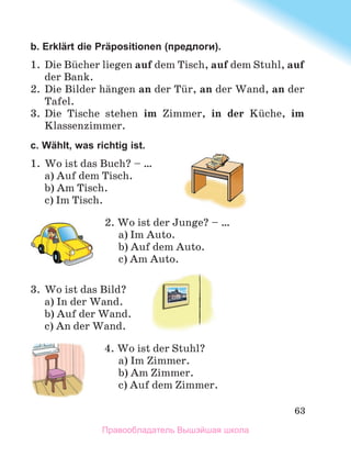 63
b. Erklärt die Präpositionen (предлоги).
1.	 Die Bьcher liegen auf dem Tisch, auf dem Stuhl, auf
der Bank.
2.	 Die Bilder hдngen an der Tьr, an der Wand, an der
Tafel.
3.	 Die Tische stehen im Zimmer, in der Kьche, im
Klassenzimmer.
c. Wählt, was richtig ist.
1.	 Wo ist das Buch? – …
a) Auf dem Tisch.
b) Am Tisch.
c) Im Tisch.
2. Wo ist der Junge? – …
a) Im Auto.
b) Auf dem Auto.
c) Am Auto.
3.	 Wo ist das Bild?
a) In der Wand.
b) Auf der Wand.
c) An der Wand.
4. Wo ist der Stuhl?
a) Im Zimmer.
b) Am Zimmer.
c) Auf dem Zimmer.
Правообладатель Вышэйшая школа
 