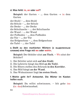 64
d. Was fehlt: in, an oder auf?
Beispiel: der Garten – … dem Garten → in dem
Garten
der Stuhl – … dem Stuhl
die Schule – … der Schule
die Decke – … der Decke
die Schultasche – … der Schultasche
die Wand – … der Wand
der FuЯboden – … dem FuЯboden
die Tьr – … der Tьr
das Erdgeschoss – … dem Erdgeschoss
die Tafel – … der Tafel
e. Stellt zu den markierten Wörtern (к выделенным
словам) eine Frage mit wo oder wohin.
Beispiel: Der Schьler sitzt am Tisch. – Wo sitzt der
Schьler?
1.	 Der Schьler setzt sich auf den Stuhl.
2.	 Die Lehrerin hдngt das Bild an die Tafel.
3.	 Die Eltern stellen den Schrank in den Korridor.
4.	 Das Bild hдngt an der Wand.
5.	 Das Wohnzimmer liegt im ersten Stock.
f. Wohin geht ihr? Antwortet. Die Wörter im Kasten
helfen euch.
Beispiel: Du willst schwimmen.  – Ich gehe ins
(in  das) Schwimmbad.
Правообладатель Вышэйшая школа
 