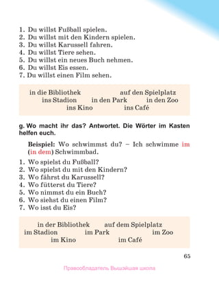 65
1.	 Du willst FuЯball spielen.
2.	 Du willst mit den Kindern spielen.
3.	 Du willst Karussell fahren.
4.	 Du willst Tiere sehen.
5.	 Du willst ein neues Buch nehmen. 
6.	 Du willst Eis essen.
7. Du willst einen Film sehen.
	 in die Bibliothek	 auf den Spielplatz
	 ins Stadion	 in den Park	 in den Zoo
	 ins Kino	 ins Cafй
g. Wo macht ihr das? Antwortet. Die Wörter im Kasten
helfen euch.
Beispiel: Wo schwimmst du? – Ich schwimme im
(in dem) Schwimmbad.
1.	 Wo spielst du FuЯball?
2.	 Wo spielst du mit den Kindern?
3.	 Wo fдhrst du Karussell?
4.	 Wo fьtterst du Tiere?
5.	 Wo nimmst du ein Buch?
6.	 Wo siehst du einen Film?
7.	 Wo isst du Eis?
	 in der Bibliothek	 auf dem Spielplatz
im Stadion	 im Park	 im Zoo
	 im Kino	 im Cafй
Правообладатель Вышэйшая школа
 