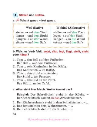 66
4	 Stehen und stellen.
a.  Schaut genau – lest genau.
b. Welches Verb fehlt: setzt, sitzt, legt, liegt, stellt, steht
oder hängt?
1.	 Tom … den Ball auf den FuЯboden. 
Der Ball … auf dem FuЯboden. 
2.	 Tom … sein Kaninchen in den Kдfig.
Das Kaninchen … im Kдfig.
3.	 Tom … den Stuhl ans Fenster.
Der Stuhl … am Fenster.
4.	 Tom … das Bild an die Tafel.
Das Bild … an der Tafel.
c. Alles steht hier falsch. Wohin kommt das?
Beispiel: Der Schreibtisch steht in der Kьche.  –
Der Schreibtisch kommt in das Arbeitszimmer.
1.	 Der Kьchenschrank steht in dem Schlafzimmer. – …
2.	 Das Bett steht in dem Wohnzimmer. – …
3.	 Der Schreibtisch steht in der Kьche. – …
	 Wo? (Dativ)	 Wohin? (Akkusativ)
stehen → auf dem Tisch	 stellen → auf den Tisch
liegen → auf dem Stuhl	 legen → auf den Stuhl
hдngen → an der Wand	 hдngen → an die Wand
sitzen → auf dem Sofa	 setzen → auf das Sofa
Правообладатель Вышэйшая школа
 