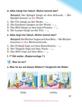 67
d. Alles hängt hier falsch. Wohin kommt das?
Beispiel: Der Spiegel hдngt an dem Schrank. – Der
Spiegel kommt an die Wand.
1.	 Die Uhr hдngt an der Decke. – …
2.	 Die Gardinen hдngen an der Wand. – …
3.	 Das Bild hдngt an dem (am) Fenster. – …
4.	 Die Lampe hдngt an der Tьr. – …
e. Alles liegt hier falsch. Wohin kommt das?
Beispiel:DieBьcherliegenaufdemBett. –Die Bьcher
kommen in den Bьcherschrank.
1.	 Der FuЯball liegt auf dem Schreibtisch. – …
2.	 Der Teppich liegt auf dem Tisch. – …
3.	 Das Heft liegt auf dem Bett. – …
f.  Übt weiter. (Kopiervorlage 7.)
5	 Was ist wo?
a. Was ist wo auf diesen Bildern? Vergleicht die Bilder.
links rechts
Правообладатель Вышэйшая школа
 