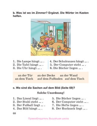 68
b. Was ist wo im Zimmer? Ergänzt. Die Wörter im Kasten
helfen.
1.	 Die Lampe hдngt … .	 4.	Der Schulranzen hдngt … .
2.	 Die Tafel hдngt … .	 5.	Der Computer steht … .
3.	 Die Uhr hдngt … .	 6.	Die Bьcher liegen … .
	 an der Tьr 	 an der Decke	 an der Wand
an dem Tisch	 auf dem FuЯboden	 auf dem Tisch
c. Wo sind die Sachen auf dem Bild (Seite 69)?
Solche Unordnung!
1.	 Das Lineal liegt … .	 5.	 Die Bьcher liegen … .
2.	 Der Stuhl steht … .	 6.	 Der Computer steht … .
3.	 Der FuЯball liegt … .	 7.	 Die Hefte liegen … .
4.	 Das Bild hдngt … .	 8.	 Der Rucksack liegt … .
Правообладатель Вышэйшая школа
 