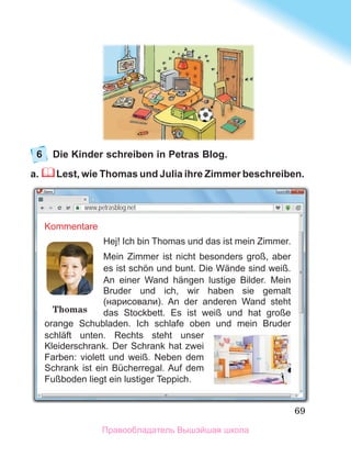 69
6	 Die Kinder schreiben in Petras Blog. 
a.  Lest, wie Thomas und Julia ihre Zimmer beschreiben.
www.petrasblog.net
Kommentare
Hej! Ich bin Thomas und das ist mein Zimmer.
Mein Zimmer ist nicht besonders groß, aber
es ist schön und bunt. Die Wände sind weiß.
An einer Wand hängen lustige Bilder. Mein
Bruder und ich, wir haben sie gemalt
(нарисовали). An der anderen Wand steht
das Stockbett. Es ist weiß und hat große
orange Schubladen. Ich schlafe oben und mein Bruder
schläft unten. Rechts steht unser
Kleiderschrank. Der Schrank hat zwei
Farben: violett und weiß. Neben dem
Schrank ist ein Bücherregal. Auf dem
Fußboden liegt ein lustiger Teppich.
Thomas
Правообладатель Вышэйшая школа
 