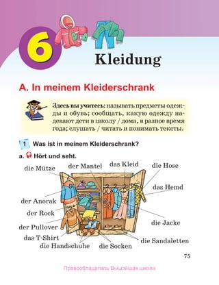 75
Kleidung
A. In meinem Kleiderschrank
1 Was ist in meinem Kleiderschrank?
a. Hört und seht.
Здесьвыучитесь:называть	предметы	одеж-
ды	и	обувь;	сообщать,	какую	одежду	на-
девают	дети	в	школу	/	дома,	в	разное	время	
года;	слушать	/	читать	и	понимать	тексты.
der Rock
der Mantel 
der Anorak
der Pullover
das Hemd
das Kleid
das T-Shirt
die Mьtze die Hose
die Jacke
die Sandaletten
die Handschuhe die Socken
Правообладатель Вышэйшая школа
 