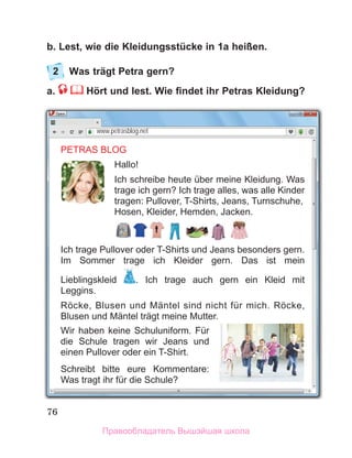 76
b. Lest, wie die Kleidungsstücke in 1a heißen.
2	 Was trägt Petra gern?
a.  Hört und lest. Wie findet ihr Petras Kleidung?
www.petrasblog.net
PETRAS BLOG
Hallo!
Ich schreibe heute über meine Kleidung. Was
trage ich gern? Ich trage alles, was alle Kinder
tragen: Pullover, T-Shirts, Jeans, Turnschuhe,
Hosen, Kleider, Hemden, Jacken.
Ich trage Pullover oder T-Shirts und Jeans besonders gern.
Im Sommer trage ich Kleider gern. Das ist mein
Lieblingskleid . Ich trage auch gern ein Kleid mit
Leggins.
Röcke, Blusen und Mäntel sind nicht für mich. Röcke,
Blusen und Mäntel trägt meine Mutter.
Wir haben keine Schuluniform. Für
die Schule tragen wir Jeans und
einen Pullover oder ein T-Shirt.
Schreibt bitte eure Kommentare:
Was tragt ihr für die Schule?
Правообладатель Вышэйшая школа
 
