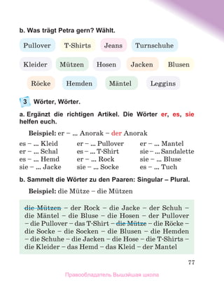 77
b. Was trägt Petra gern? Wählt.
3	 Wörter, Wörter.
a. Ergänzt die richtigen Artikel. Die Wörter er, es, sie
helfen euch.
Beispiel: er – … Anorak – der Anorak
es – … Kleid	 er – … Pullover	 er – … Mantel
er – … Schal	 es – … T-Shirt	 sie–…Sandalette
es – … Hemd	 er – … Rock	 sie – … Bluse
sie – … Jacke	 sie – … Socke	 es – … Tuch
b. Sammelt die Wörter zu den Paaren: Singular – Plural.
Beispiel: die Mьtze – die Mьtzen
Jeans
T-Shirts
Pullover
Hosen
Rцcke
Mьtzen
Turnschuhe
Kleider
Hemden
Blusen
Jacken
Mдntel Leggins
die Mьtzen – der Rock – die Jacke – der Schuh –	
die Mдntel – die Bluse – die Hosen – der Pullover	
– die Pullover – das T-Shirt – die Mьtze – die Rцcke –
die Socke – die Socken – die Blusen – die Hemden	
– die Schuhe – die Jacken – die Hose – die T-Shirts –
die Kleider – das Hemd – das Kleid – der Mantel
Правообладатель Вышэйшая школа
 